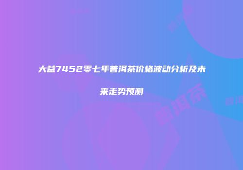 大益7452零七年普洱茶价格波动分析及未来走势预测