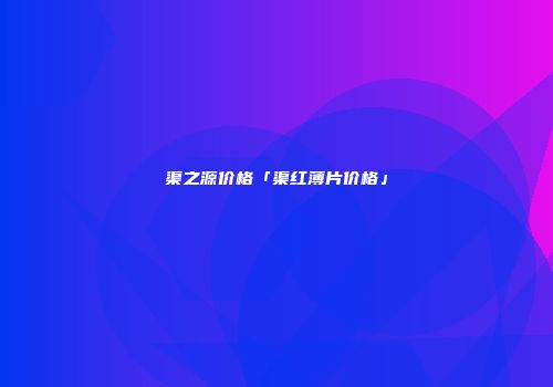 渠之源价格「渠红薄片价格」