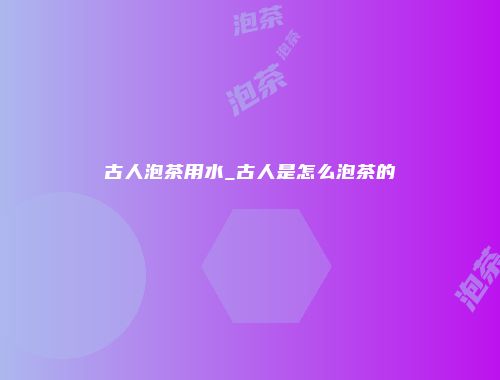 古人泡茶用水_古人是怎么泡茶的