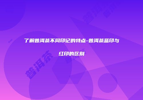 了解普洱茶不同印记的特点-普洱茶蓝印与红印的区别