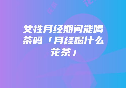 女性月经期间能喝茶吗「月经喝什么花茶」