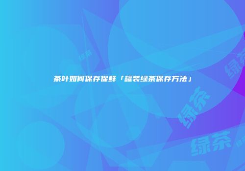 茶叶如何保存保鲜「罐装绿茶保存方法」