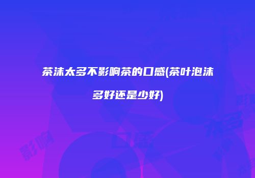 茶沫太多不影响茶的口感(茶叶泡沫多好还是少好)