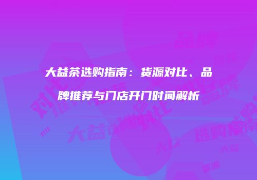 大益茶选购指南：货源对比、品牌推荐与门店开门时间解析