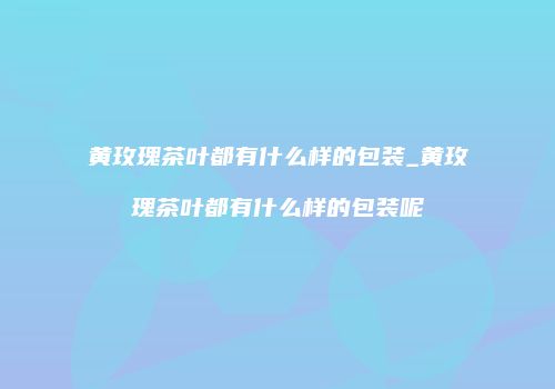 黄玫瑰茶叶都有什么样的包装_黄玫瑰茶叶都有什么样的包装呢