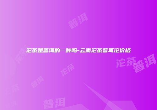 沱茶是普洱的一种吗-云南沱茶普耳沱价格