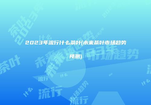 2023年流行什么茶叶(未来茶叶市场趋势预测)