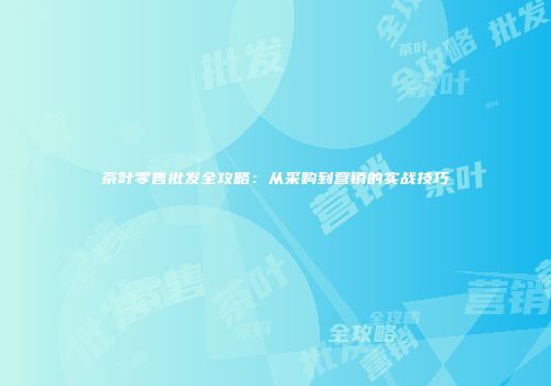 茶叶零售批发全攻略：从采购到营销的实战技巧