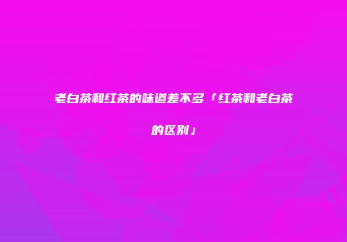 老白茶和红茶的味道差不多「红茶和老白茶的区别」