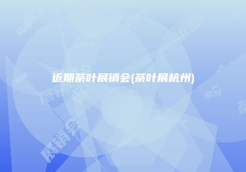 近期茶叶展销会(茶叶展杭州)