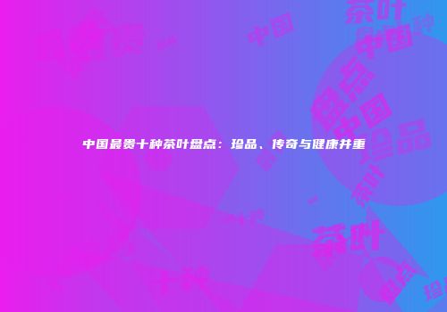 中国最贵十种茶叶盘点：珍品、传奇与健康并重