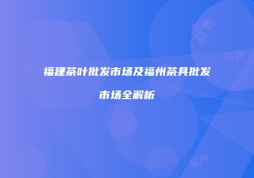 福建茶叶批发市场及福州茶具批发市场全解析