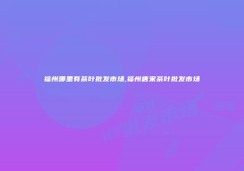 福州哪里有茶叶批发市场,福州唐宋茶叶批发市场