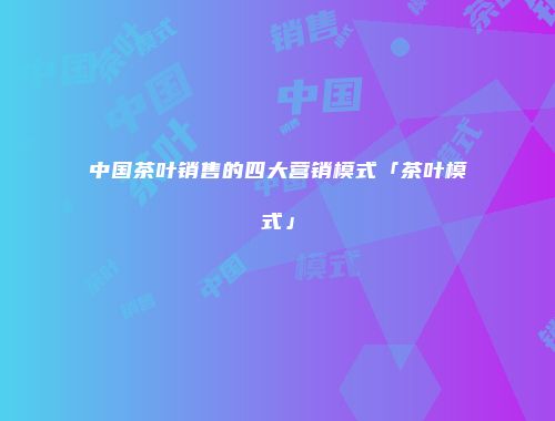 中国茶叶销售的四大营销模式「茶叶模式」