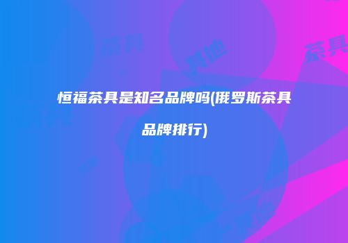 恒福茶具是知名品牌吗(俄罗斯茶具品牌排行)