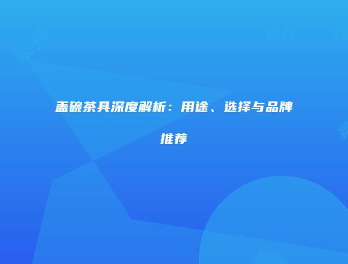盖碗茶具深度解析：用途、选择与品牌推荐