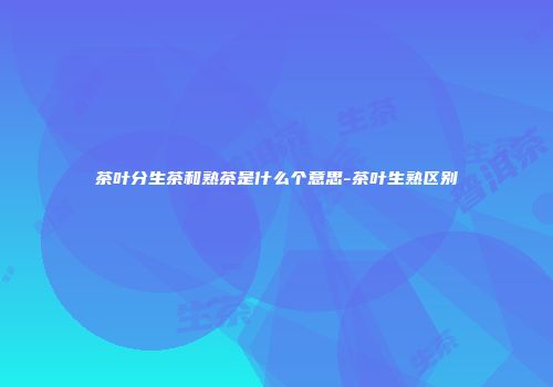 茶叶分生茶和熟茶是什么个意思-茶叶生熟区别