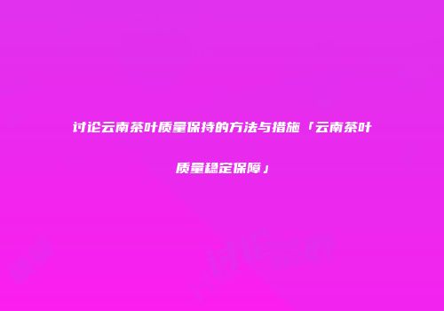 讨论云南茶叶质量保持的方法与措施「云南茶叶质量稳定保障」