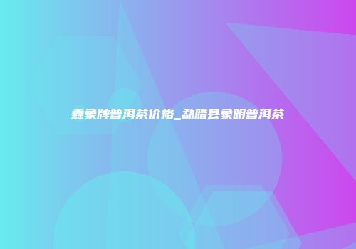 鑫象牌普洱茶价格_勐腊县象明普洱茶