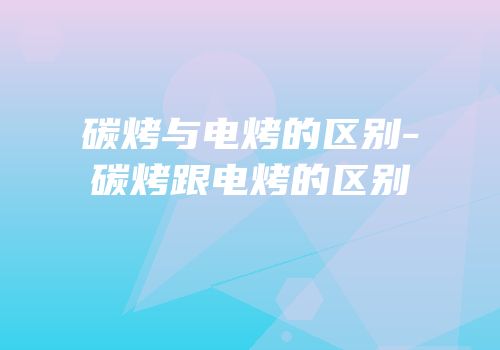 碳烤与电烤的区别-碳烤跟电烤的区别