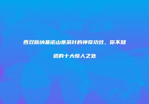 西双版纳基诺山寨茶叶的神奇功效，你不知道的十大惊人之处