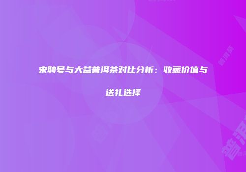 宋聘号与大益普洱茶对比分析：收藏价值与送礼选择