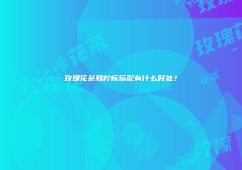玫瑰花茶和柠檬搭配有什么好处？