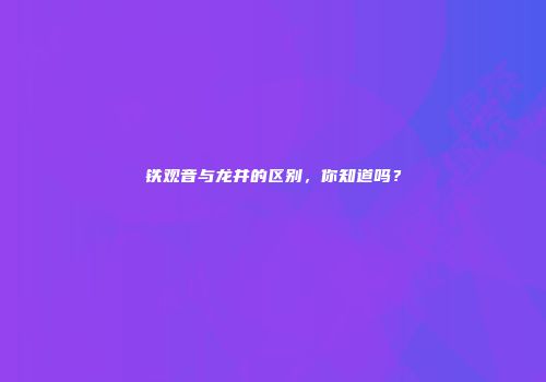 铁观音与龙井的区别，你知道吗？