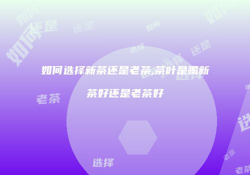 如何选择新茶还是老茶,茶叶是喝新茶好还是老茶好
