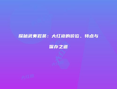 探秘武夷岩茶：大红袍的价位、特点与保存之道