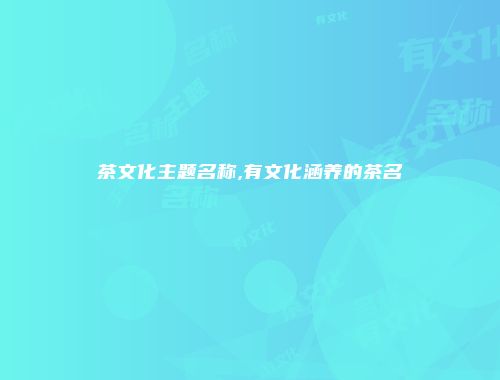 茶文化主题名称,有文化涵养的茶名