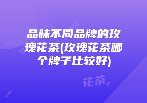 品味不同品牌的玫瑰花茶(玫瑰花茶哪个牌子比较好)