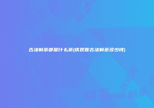 古法制茶都是什么茶(铁观音古法制茶多少钱)