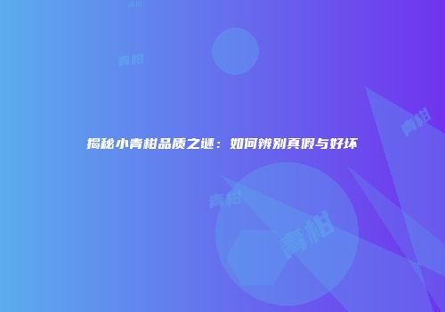 揭秘小青柑品质之谜：如何辨别真假与好坏