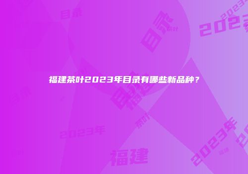 福建茶叶2023年目录有哪些新品种？