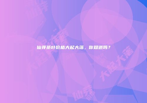 仙芽茶叶价格大起大落，你知道吗？