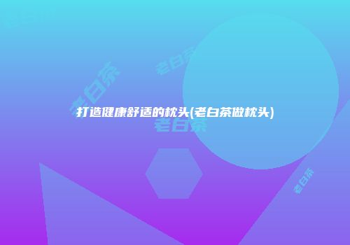 打造健康舒适的枕头(老白茶做枕头)