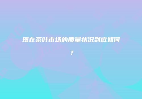 现在茶叶市场的质量状况到底如何？