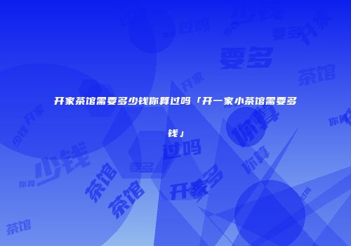 开家茶馆需要多少钱你算过吗「开一家小茶馆需要多钱」