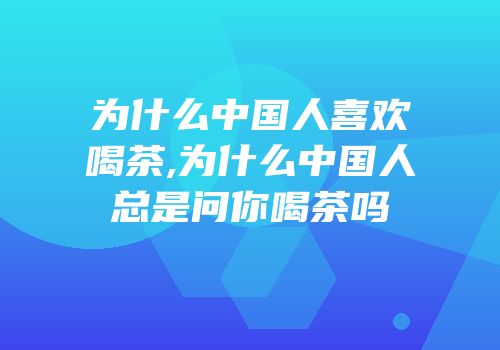 为什么中国人喜欢喝茶,为什么中国人总是问你喝茶吗