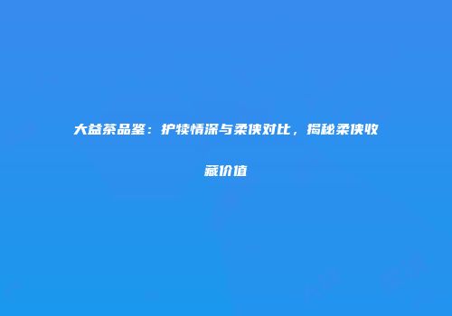 大益茶品鉴：护犊情深与柔侠对比，揭秘柔侠收藏价值