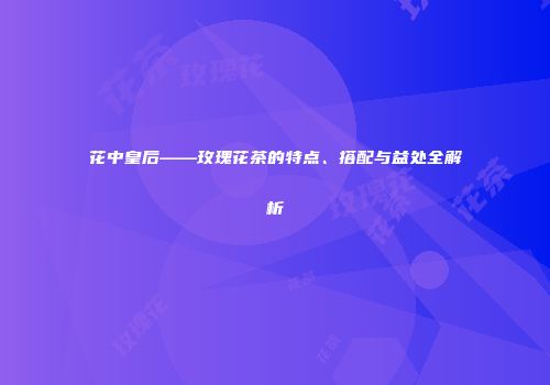 花中皇后——玫瑰花茶的特点、搭配与益处全解析