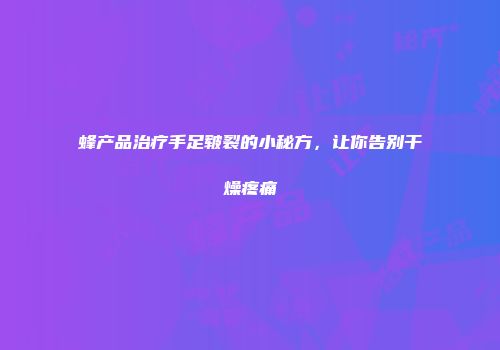蜂产品治疗手足皲裂的小秘方，让你告别干燥疼痛