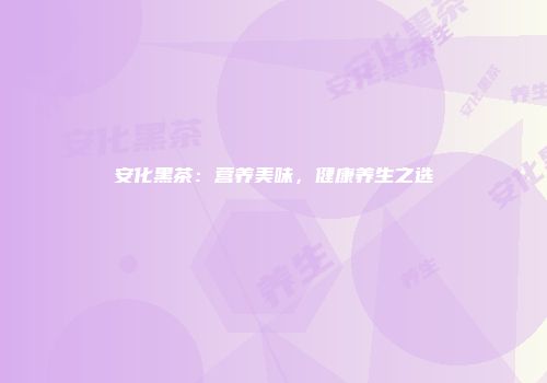 安化黑茶：营养美味，健康养生之选