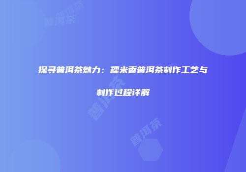 探寻普洱茶魅力：糯米香普洱茶制作工艺与制作过程详解