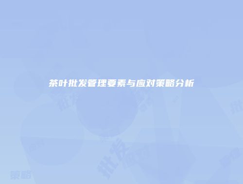 茶叶批发管理要素与应对策略分析