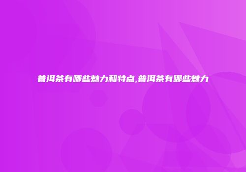 普洱茶有哪些魅力和特点,普洱茶有哪些魅力
