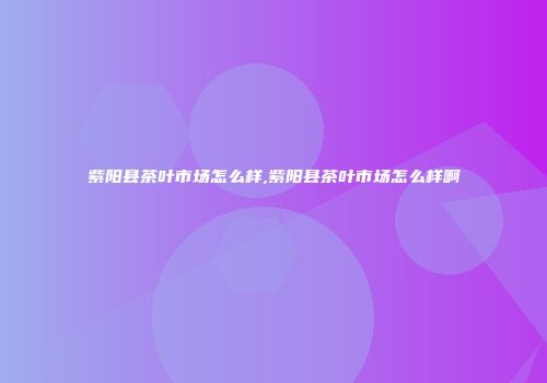 紫阳县茶叶市场怎么样,紫阳县茶叶市场怎么样啊