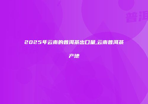 2025年云南的普洱茶出口量,云南普洱茶产地