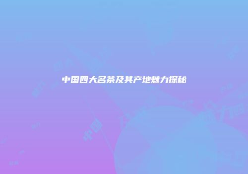 中国四大名茶及其产地魅力探秘